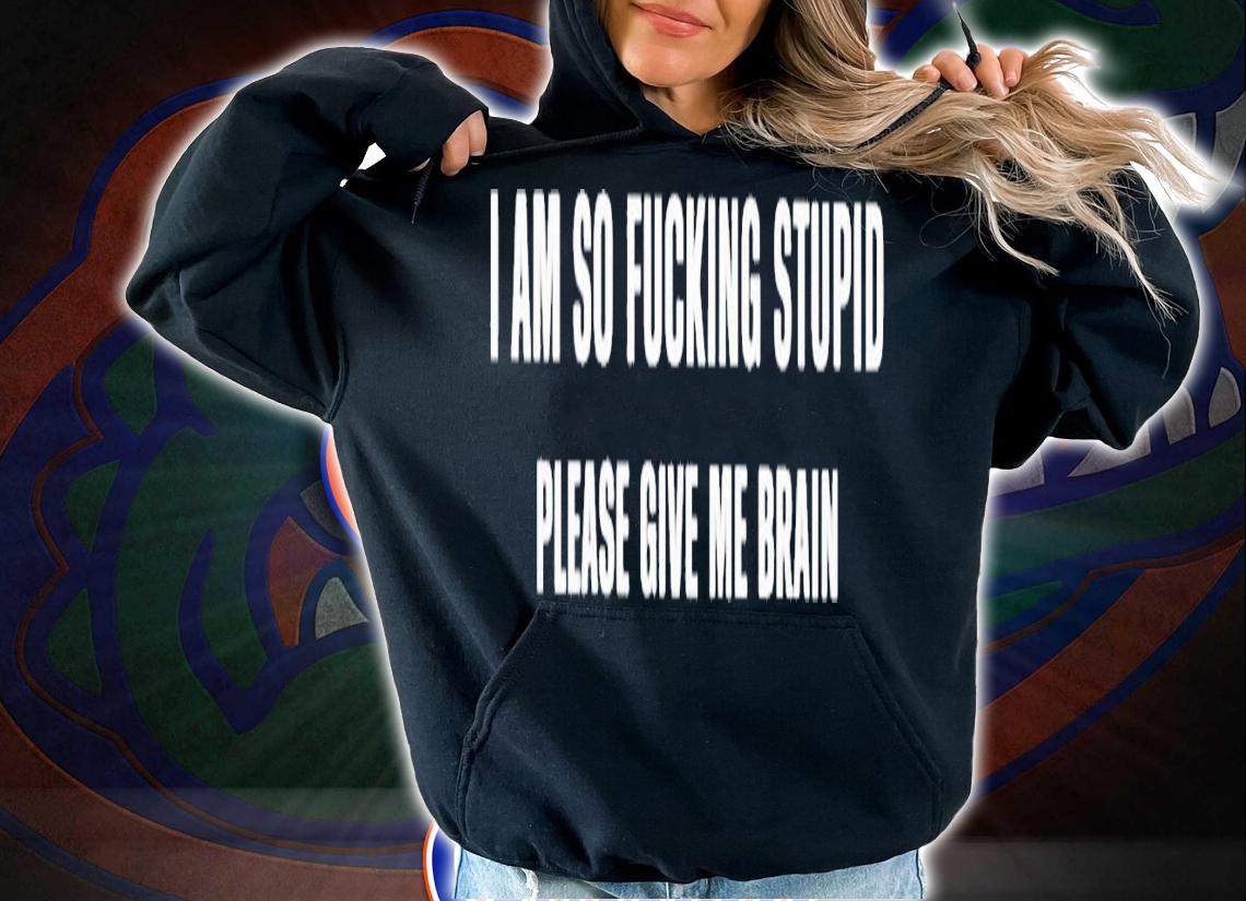 I am so fucking stupid please give me brain shirt t-shirt hoodie