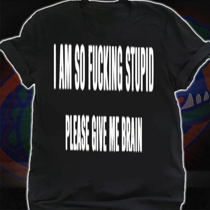 I am so fucking stupid please give me brain shirt t-shirt shirt
