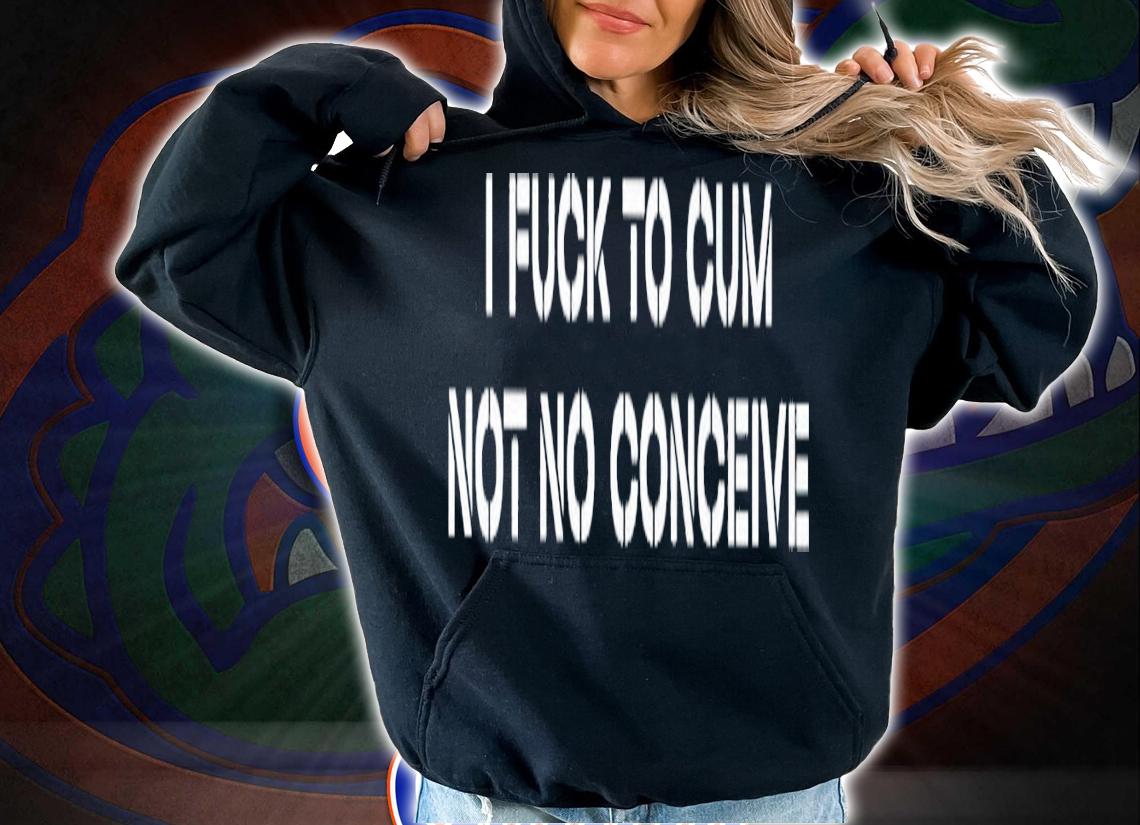 I fuck to cum not to conceive 2023 shirt t-shirt hoodie