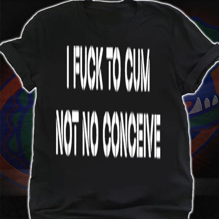 I fuck to cum not to conceive 2023 shirt t-shirt shirt