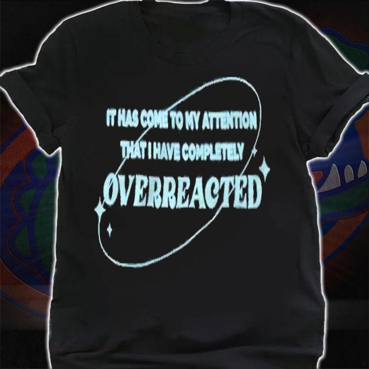 It has come to my attention that I have completely overreacted T-shirt shirt