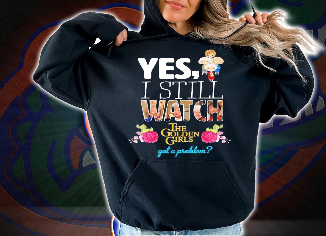 Yes I still watch The Golden Girls got a problem shirt hoodie