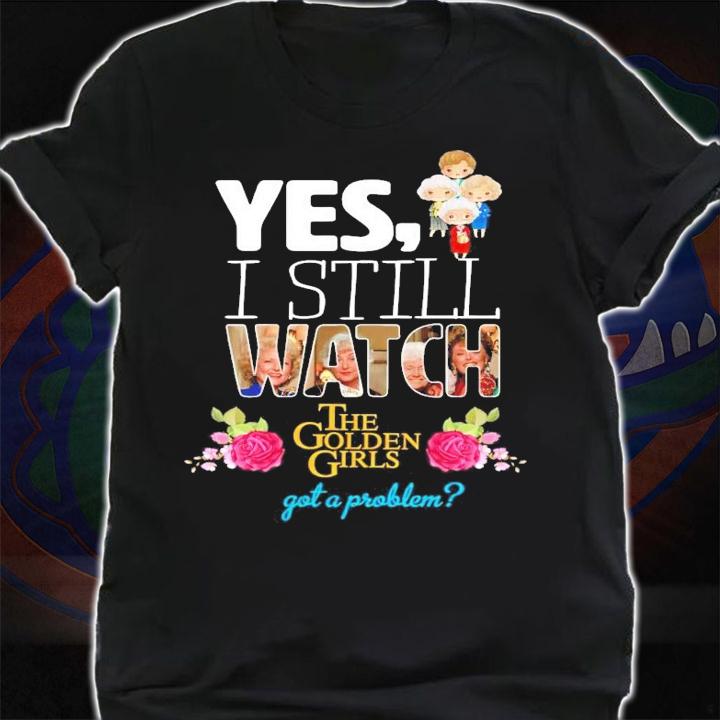 Yes I still watch The Golden Girls got a problem shirt shirt